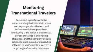 Monitoring
Transnational Travelers
Securiport operates with the
understanding that biometric scans
are only as good as the tech and
software which support them.
Monitoring transnational travelers at
border crossings is an ongoing
challenge, and the company utilizes
advanced data mining and analytics
software to verify identities across a
large range of security databases.
 