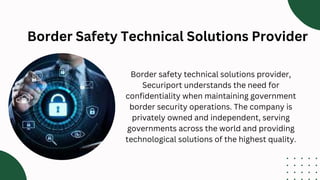 Border Safety Technical Solutions Provider
Border safety technical solutions provider,
Securiport understands the need for
confidentiality when maintaining government
border security operations. The company is
privately owned and independent, serving
governments across the world and providing
technological solutions of the highest quality.
 
