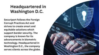 Headquartered in
Washington D.C.
Securiport follows the Foreign
Corrupt Practices Act and
strives to create smart and
equitable solutions which
support border security. The
company is known for its
advancements in biometric
technology. Headquartered in
Washington D.C., the company
serves clients across the globe.
 