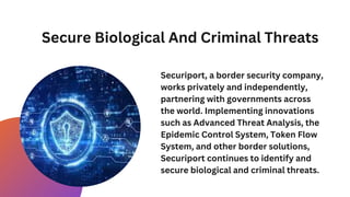 Secure Biological And Criminal Threats
Securiport, a border security company,
works privately and independently,
partnering with governments across
the world. Implementing innovations
such as Advanced Threat Analysis, the
Epidemic Control System, Token Flow
System, and other border solutions,
Securiport continues to identify and
secure biological and criminal threats.
 