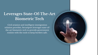 Leverages State-Of-The-Art
Biometric Tech
Civil aviation and intelligent immigration
solution provider, Securiport leverages state-of-
the-art biometric tech to provide government
entities with the tools to keep borders safe.
 