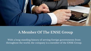 A Member Of The ENSE Group
With a long-standing history of serving foreign governments from
throughout the world, the company is a member of the ENSE Group.
 