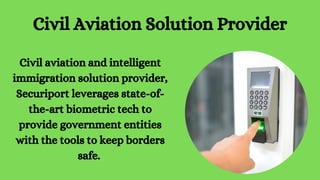 Civil Aviation Solution Provider
Civil aviation and intelligent
immigration solution provider,
Securiport leverages state-of-
the-art biometric tech to
provide government entities
with the tools to keep borders
safe.
 