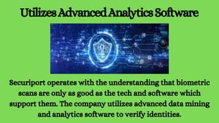 UtilizesAdvancedAnalyticsSoftware
Securiport operates with the understanding that biometric
scans are only as good as the tech and software which
support them. The company utilizes advanced data mining
and analytics software to verify identities.
 