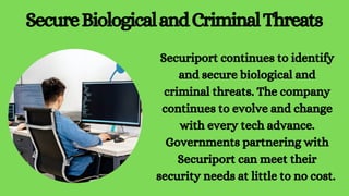 SecureBiologicalandCriminalThreats
Securiport continues to identify
and secure biological and
criminal threats. The company
continues to evolve and change
with every tech advance.
Governments partnering with
Securiport can meet their
security needs at little to no cost.
 