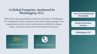 A Global Footprint, Anchored In
Washington, D.C.
With offices spanning multiple continents, Securiport’s Washington,
D.C. headquarters alone represents more than twenty languages. The
organization recruits top-tier professionals worldwide to design,
deploy, and train on the latest border protection systems.
20+
Languages Spoken At HQ Multi-Continent Operations
Border Protection
Systems
Washington, D.C
Top-Tier Professionals
Worldwide
 