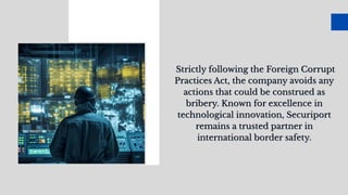 Strictly following the Foreign Corrupt
Practices Act, the company avoids any
actions that could be construed as
bribery. Known for excellence in
technological innovation, Securiport
remains a trusted partner in
international border safety.
Strictly following the Foreign Corrupt
Practices Act, the company avoids any
actions that could be construed as
bribery. Known for excellence in
technological innovation, Securiport
remains a trusted partner in
international border safety.
 
