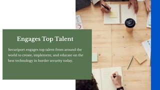 Engages Top Talent
Securiport engages top talent from around the
world to create, implement, and educate on the
best technology in border security today.
 