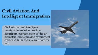 Civil Aviation And
Intelligent Immigration
Civil aviation and intelligent
immigration solution provider,
Securiport leverages state-of-the-art
biometric tech to provide government
entities with the tools to keep borders
safe.