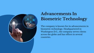 Advancements In
Biometric Technology
The company is known for its advancements in
biometric technology. Headquartered in
Washington D.C., the company serves clients
across the globe and has offices in several
countries.