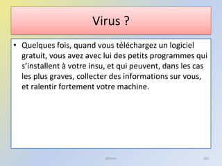 Virus ?
• Quelques fois, quand vous téléchargez un logiciel
gratuit, vous avez avec lui des petits programmes qui
s’installent à votre insu, et qui peuvent, dans les cas
les plus graves, collecter des informations sur vous,
et ralentir fortement votre machine.
@telier 101
 