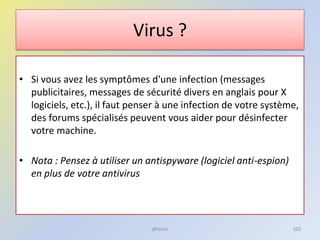 Virus ?
• Si vous avez les symptômes d'une infection (messages
publicitaires, messages de sécurité divers en anglais pour X
logiciels, etc.), il faut penser à une infection de votre système,
des forums spécialisés peuvent vous aider pour désinfecter
votre machine.
• Nota : Pensez à utiliser un antispyware (logiciel anti-espion)
en plus de votre antivirus
@telier 102
 