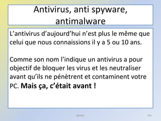 Antivirus, anti spyware,
antimalware
L’antivirus d’aujourd’hui n’est plus le même que
celui que nous connaissions il y a 5 ou 10 ans.
Comme son nom l’indique un antivirus a pour
objectif de bloquer les virus et les neutraliser
avant qu’ils ne pénètrent et contaminent votre
PC. Mais ça, c’était avant !
@telier 104
 