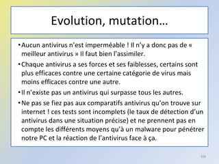 Evolution, mutation…
•Aucun antivirus n’est imperméable ! Il n’y a donc pas de «
meilleur antivirus » Il faut bien l’assimiler.
•Chaque antivirus a ses forces et ses faiblesses, certains sont
plus efficaces contre une certaine catégorie de virus mais
moins efficaces contre une autre.
•Il n’existe pas un antivirus qui surpasse tous les autres.
•Ne pas se fiez pas aux comparatifs antivirus qu’on trouve sur
internet ! ces tests sont incomplets (le taux de détection d’un
antivirus dans une situation précise) et ne prennent pas en
compte les différents moyens qu’à un malware pour pénétrer
notre PC et la réaction de l’antivirus face à ça.
106
 