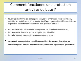 Comment fonctionne une protection
antivirus de base ?
• Tout logiciel antivirus est conçu pour analyser le système de votre ordinateur,
identifier les problèmes et les résoudre. La différence entre les différents antivirus
disponibles réside fondamentalement dans plusieurs choses :
• 1 - Leur capacité à détecter certains types de ces problèmes et menaces,
• 2 - La quantité de menaces que le logiciel peut identifier
• 3 - La façon dont votre antivirus va gérer ces menaces.
• L'antivirus le plus standard sera capable de procéder à des analyses du système sur
demande et pourra effacer n'importe quel virus, malware ou logiciel espion qu'il détecte.
@telier 111
 
