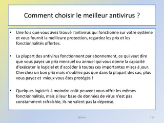 Comment choisir le meilleur antivirus ?
• Une fois que vous avez trouvé l'antivirus qui fonctionne sur votre système
et vous fournit la meilleure protection, regardez les prix et les
fonctionnalités offertes.
• La plupart des antivirus fonctionnent par abonnement, ce qui veut dire
que vous payez un prix mensuel ou annuel qui vous donne la capacité
d'exécuter le logiciel et d'accéder à toutes ces importantes mises à jour.
Cherchez un bon prix mais n'oubliez pas que dans la plupart des cas, plus
vous payez et mieux vous êtes protégés !
• Quelques logiciels à moindre coût peuvent vous offrir les mêmes
fonctionnalités, mais si leur base de données de virus n'est pas
constamment rafraîchie, ils ne valent pas la dépense.
@telier 114
 