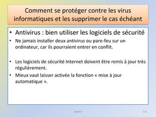 Comment se protéger contre les virus
informatiques et les supprimer le cas échéant
• Antivirus : bien utiliser les logiciels de sécurité
• Ne jamais installer deux antivirus ou pare-feu sur un
ordinateur, car ils pourraient entrer en conflit.
• Les logiciels de sécurité Internet doivent être remis à jour très
régulièrement.
• Mieux vaut laisser activée la fonction « mise à jour
automatique ».
@telier 115
 