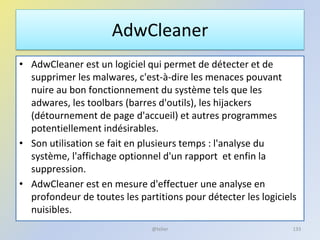 AdwCleaner
• AdwCleaner est un logiciel qui permet de détecter et de
supprimer les malwares, c'est-à-dire les menaces pouvant
nuire au bon fonctionnement du système tels que les
adwares, les toolbars (barres d'outils), les hijackers
(détournement de page d'accueil) et autres programmes
potentiellement indésirables.
• Son utilisation se fait en plusieurs temps : l'analyse du
système, l'affichage optionnel d'un rapport et enfin la
suppression.
• AdwCleaner est en mesure d'effectuer une analyse en
profondeur de toutes les partitions pour détecter les logiciels
nuisibles.
@telier 133
 