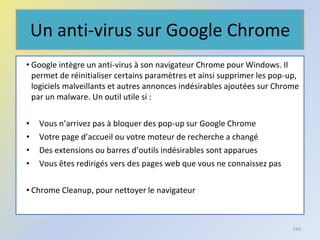 Un anti-virus sur Google Chrome
• Google intègre un anti-virus à son navigateur Chrome pour Windows. Il
permet de réinitialiser certains paramètres et ainsi supprimer les pop-up,
logiciels malveillants et autres annonces indésirables ajoutées sur Chrome
par un malware. Un outil utile si :
• Vous n’arrivez pas à bloquer des pop-up sur Google Chrome
• Votre page d’accueil ou votre moteur de recherche a changé
• Des extensions ou barres d’outils indésirables sont apparues
• Vous êtes redirigés vers des pages web que vous ne connaissez pas
• Chrome Cleanup, pour nettoyer le navigateur
143
 