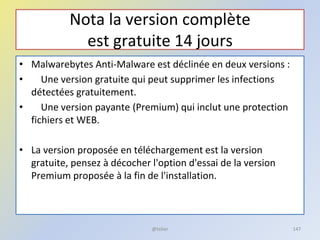 Nota la version complète
est gratuite 14 jours
• Malwarebytes Anti-Malware est déclinée en deux versions :
• Une version gratuite qui peut supprimer les infections
détectées gratuitement.
• Une version payante (Premium) qui inclut une protection
fichiers et WEB.
• La version proposée en téléchargement est la version
gratuite, pensez à décocher l'option d'essai de la version
Premium proposée à la fin de l'installation.
@telier 147
 