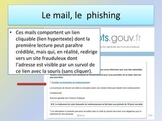 Le mail, le phishing
• Ces mails comportent un lien
cliquable (lien hypertexte) dont la
première lecture peut paraître
crédible, mais qui, en réalité, redirige
vers un site frauduleux dont
l’adresse est visible par un survol de
ce lien avec la souris (sans cliquer).
154@telier
 