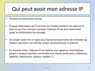 Qui peut avoir mon adresse IP
• Prenons un internaute normal.
• Chaque information qu’il transmet sur la toile contient son adresse IP.
Dans le cas d’un mail par exemple, l’adresse IP est ainsi acheminée
jusqu’au destinataire du message.
• Un simple tweet mis en ligne peut facilement permettre de remonter au
tweeter (plusieurs cas ont été relayés récemment par la presse).
• En d’autres mots, l’adresse IP est comme une signature informatique
propre à chaque interface connectée à un réseau (ordinateur, téléphone,
tablette, imprimante, routeur, modem…)
18@telier
 
