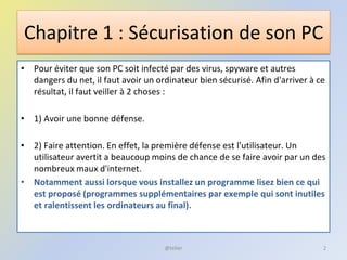Chapitre 1 : Sécurisation de son PC
• Pour éviter que son PC soit infecté par des virus, spyware et autres
dangers du net, il faut avoir un ordinateur bien sécurisé. Afin d'arriver à ce
résultat, il faut veiller à 2 choses :
• 1) Avoir une bonne défense.
• 2) Faire attention. En effet, la première défense est l'utilisateur. Un
utilisateur avertit a beaucoup moins de chance de se faire avoir par un des
nombreux maux d'internet.
• Notamment aussi lorsque vous installez un programme lisez bien ce qui
est proposé (programmes supplémentaires par exemple qui sont inutiles
et ralentissent les ordinateurs au final).
@telier 2
 