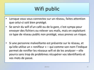 Wifi public
• Lorsque vous vous connectez sur un réseau, faites attention
que celui-ci soit bien protégé.
• Se servir du wifi d’un café ou de la gare, c’est sympa pour
envoyer des fichiers ou relever ses mails, mais en exploitant
ce type de réseau public non protégé, vous prenez un risque.
• Si une personne malveillante est présente sur le réseau, et
qu’elle utilise un « renifleur » – qui comme son nom l’indique
permet de renifler les réseaux wifi et de les analyser – elle
pourra sans trop de problèmes récupérer vos identifiants et
vos mots de passe.
20@telier
 