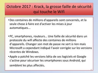 Octobre 2017 : Krack, la grosse faille de sécurité
qui touche le Wifi
•Des centaines de millions d'appareils sont concernés, et la
seule chose à faire est d'activer les mises à jour
automatiques...
•PC, smartphones, routeurs… Une faille de sécurité dans un
protocole du wifi affecte des centaines de millions
d’appareils. Changer son mot de passe ne sert à rien mais
Microsoft a cependant indiqué l’avoir corrigée sur les versions
récentes de Windows.
•Apple a patché les versions bêta de ses logiciels et Google
s’active pour sécuriser les smartphones sous Android, qui
semblent les plus affectés.
22
 