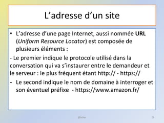 L’adresse d’un site
• L’adresse d’une page Internet, aussi nommée URL
(Uniform Resource Locator) est composée de
plusieurs éléments :
- Le premier indique le protocole utilisé dans la
conversation qui va s’instaurer entre le demandeur et
le serveur : le plus fréquent étant http:// - https://
- Le second indique le nom de domaine à interroger et
son éventuel préfixe - https://www.amazon.fr/
@telier 29
 