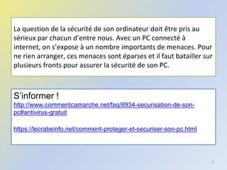 La question de la sécurité de son ordinateur doit être pris au
sérieux par chacun d’entre nous. Avec un PC connecté à
internet, on s’expose à un nombre importants de menaces. Pour
ne rien arranger, ces menaces sont éparses et il faut batailler sur
plusieurs fronts pour assurer la sécurité de son PC.
3
S’informer !
http://www.commentcamarche.net/faq/8934-securisation-de-son-
pc#antivirus-gratuit
https://lecrabeinfo.net/comment-proteger-et-securiser-son-pc.html
 