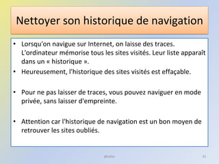 Nettoyer son historique de navigation
• Lorsqu'on navigue sur Internet, on laisse des traces.
L'ordinateur mémorise tous les sites visités. Leur liste apparaît
dans un « historique ».
• Heureusement, l'historique des sites visités est effaçable.
• Pour ne pas laisser de traces, vous pouvez naviguer en mode
privée, sans laisser d'empreinte.
• Attention car l'historique de navigation est un bon moyen de
retrouver les sites oubliés.
@telier 32
 