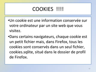 COOKIES !!!!
•Un cookie est une information conservée sur
votre ordinateur par un site web que vous
visitez.
•Dans certains navigateurs, chaque cookie est
un petit fichier mais, dans Firefox, tous les
cookies sont conservés dans un seul fichier,
cookies.sqlite, situé dans le dossier de profil
de Firefox.
47
 