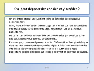 Qui peut déposer des cookies et y accéder ?
• Un site internet peut uniquement relire et écrire les cookies qui lui
appartiennent.
• Mais, il faut être conscient qu'une page sur internet contient souvent des
informations issues de différents sites, notamment via les bandeaux
publicitaires.
• De ce fait des cookies peuvent être déposés et relus par des sites autres
que celui auquel vous accédez directement...
• Par exemple, si vous naviguez sur un site d'information, il est possible que
d'autres sites comme par exemple des régies publicitaires récupèrent des
informations sur votre navigation. Pour cela, il suffit que la régie
publicitaire dépose un cookie sur le site d'information que vous consultez.
49@telier
 