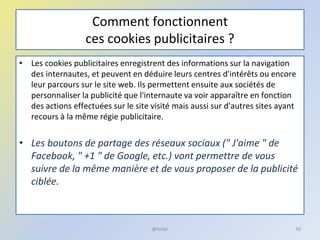 Comment fonctionnent
ces cookies publicitaires ?
• Les cookies publicitaires enregistrent des informations sur la navigation
des internautes, et peuvent en déduire leurs centres d'intérêts ou encore
leur parcours sur le site web. Ils permettent ensuite aux sociétés de
personnaliser la publicité que l'internaute va voir apparaître en fonction
des actions effectuées sur le site visité mais aussi sur d'autres sites ayant
recours à la même régie publicitaire.
• Les boutons de partage des réseaux sociaux (" J'aime " de
Facebook, " +1 " de Google, etc.) vont permettre de vous
suivre de la même manière et de vous proposer de la publicité
ciblée.
50@telier
 