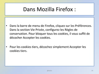 Dans Mozilla Firefox :
• Dans la barre de menu de Firefox, cliquez sur les Préférences.
Dans la section Vie Privée, configurez les Règles de
conservation. Pour bloquer tous les cookies, il vous suffit de
décocher Accepter les cookies.
• Pour les cookies tiers, décochez simplement Accepter les
cookies tiers.
54@telier
 
