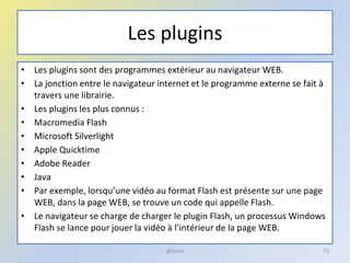 Les plugins
• Les plugins sont des programmes extérieur au navigateur WEB.
• La jonction entre le navigateur internet et le programme externe se fait à
travers une librairie.
• Les plugins les plus connus :
• Macromedia Flash
• Microsoft Silverlight
• Apple Quicktime
• Adobe Reader
• Java
• Par exemple, lorsqu’une vidéo au format Flash est présente sur une page
WEB, dans la page WEB, se trouve un code qui appelle Flash.
• Le navigateur se charge de charger le plugin Flash, un processus Windows
Flash se lance pour jouer la vidéo à l’intérieur de la page WEB.
@telier 72
 