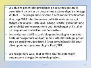 • Les plugins posent des problèmes de sécurités puisqu’ils
permettent de lancer un programme externe depuis une page
WEB et ….. ce programme externe à accès à tout l’ordinateur.
• Une page WEB infectée ou une publicité malicieuses qui
charge une plugin (Flash, Java, Adobe Reader) exploitant une
vulnérabilité sur le programme peut télécharger et installer
un programme malveillant sur l’ordinateur.
• Les navigateurs WEB actuels bloquent les plugins non à jour.
Certains navigateurs WEB ont même interdit Flash qui posait
trop de problèmes de sécurité (trop de vulnérabilités) pour
développer leurs propres plugins Flash/PDF.
• Les navigateurs WEB, tout comme pour les extensions,
embarquent une gestionnaire de plugins.
@telier 73
 
