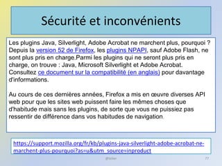 Sécurité et inconvénients
https://support.mozilla.org/fr/kb/plugins-java-silverlight-adobe-acrobat-ne-
marchent-plus-pourquoi?as=u&utm_source=inproduct
@telier 77
Les plugins Java, Silverlight, Adobe Acrobat ne marchent plus, pourquoi ?
Depuis la version 52 de Firefox, les plugins NPAPI, sauf Adobe Flash, ne
sont plus pris en charge.Parmi les plugins qui ne seront plus pris en
charge, on trouve : Java, Microsoft Silverlight et Adobe Acrobat.
Consultez ce document sur la compatibilité (en anglais) pour davantage
d'informations.
Au cours de ces dernières années, Firefox a mis en œuvre diverses API
web pour que les sites web puissent faire les mêmes choses que
d'habitude mais sans les plugins, de sorte que vous ne puissiez pas
ressentir de différence dans vos habitudes de navigation.
 