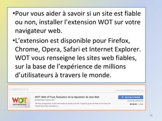 •Pour vous aider à savoir si un site est fiable
ou non, installer l’extension WOT sur votre
navigateur web.
•L’extension est disponible pour Firefox,
Chrome, Opera, Safari et Internet Explorer.
WOT vous renseigne les sites web fiables,
sur la base de l’expérience de millions
d’utilisateurs à travers le monde.
78
 