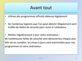 Avant tout
• Utilisez des programmes officiels obtenus légalement
• De nombreux logiciels que l’on peut obtenir illégalement sont
truffés de failles de sécurité pour nuire à l’utilisateur.
• Mettez régulièrement à jour votre ordinateur :
de nombreuses failles de sécurité sont découvertes chaque jour.
Afin de les combler, les mises à jours sont essentielles pour vos
programmes et votre ordinateur.
@telier 84
 