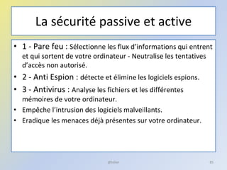 La sécurité passive et active
• 1 - Pare feu : Sélectionne les flux d’informations qui entrent
et qui sortent de votre ordinateur - Neutralise les tentatives
d’accès non autorisé.
• 2 - Anti Espion : détecte et élimine les logiciels espions.
• 3 - Antivirus : Analyse les fichiers et les différentes
mémoires de votre ordinateur.
• Empêche l’intrusion des logiciels malveillants.
• Eradique les menaces déjà présentes sur votre ordinateur.
@telier 85
 