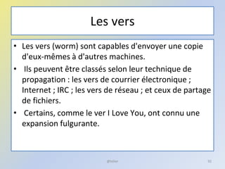 Les vers
• Les vers (worm) sont capables d'envoyer une copie
d'eux-mêmes à d'autres machines.
• Ils peuvent être classés selon leur technique de
propagation : les vers de courrier électronique ;
Internet ; IRC ; les vers de réseau ; et ceux de partage
de fichiers.
• Certains, comme le ver I Love You, ont connu une
expansion fulgurante.
@telier 92
 