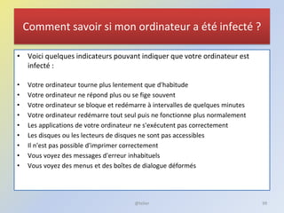 Comment savoir si mon ordinateur a été infecté ?
• Voici quelques indicateurs pouvant indiquer que votre ordinateur est
infecté :
• Votre ordinateur tourne plus lentement que d'habitude
• Votre ordinateur ne répond plus ou se fige souvent
• Votre ordinateur se bloque et redémarre à intervalles de quelques minutes
• Votre ordinateur redémarre tout seul puis ne fonctionne plus normalement
• Les applications de votre ordinateur ne s'exécutent pas correctement
• Les disques ou les lecteurs de disques ne sont pas accessibles
• Il n'est pas possible d'imprimer correctement
• Vous voyez des messages d'erreur inhabituels
• Vous voyez des menus et des boîtes de dialogue déformés
@telier 99
 