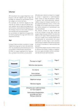 Informer

                                                               officielle, peut induire le citoyen ou l’usager
            Afin de prévenir les usages illégitimes, il est
                                                               en erreur. Il appartient à l’administration
            toujours utile de rappeler que le logo est
                                                               d’agir contre ce type de pratiques. Celles-
            protégé, en indiquant le cas échéant ce que
                                                               ci peuvent être particulièrement préjudi-
            les usagers ont le droit de faire.
                                                               ciables lorsque la marque constitue un la-
            Par exemple, les mentions légales du site
                                                               bel, gage de qualité pour autrui : in fine, c’est
            Internet sur lequel le logo est diffusé peu-
                                                               à l’usager et au citoyen que le tiers usurpa-
            vent rappeler que le logo est protégé par le
                                                               teur porte préjudice en contrefaisant une
            droit d’auteur, éventuellement déposé à titre
                                                               marque publique.
            de marque, et qu’à ce titre, toute utilisation
                                                               Par ailleurs, lorsque le logo est déposé
            est interdite sans accord préalable.
                                                               à titre de marque, ne pas agir contre les
            Le cas échéant, le règlement d’usage et/ou
                                                               usages illégitimes peut affaiblir les droits de
            la charte graphique du logo sont tenus à la
                                                               l’État sur son signe. Tolérer pendant plus de
            disposition de tous.
                                                               cinq ans l’usage d’une marque postérieure
                                                               contrefaisante en connaissance de cause
            Agir                                               fait perdre le droit d’agir à son encontre
                                                               (sauf lorsque le dépôt a été fait de mauvaise
            Lorsque l’administration constate un usage         foi, fait qu’il incombera à l’administration de
            illégitime du logo par un tiers, elle doit enta-   prouver).
            mer les procédures précontentieuses et, le         Une première étape consiste à mettre le tiers
            cas échéant, contentieuses nécessaires.            en demeure de cesser l’usage ou l’exploita-
            En effet, un usage inapproprié d’un logo pu-       tion d’un signe considéré comme contrefai-
            blic, symbole d’une entité ou d’une action         sant des droits de l’administration.




                                                                                                      Page 2
                                                     Pourquoi un logo?
                Concevoir
                                                   Définition des besoins


                                                          En interne                                  Page 4

                Acquérir
                                                       Faire réaliser                                 Page 4
                                                     par un prestataire

                                                      Dépôt de marque                                 Page 7

                Sécuriser
                                                      Mentions légales                                Page 10


                                              Utilisation par l’administration
                                                     sur tous supports
                   Utiliser
                                                Autorisation d’exploitation
                                                   accordée aux tiers                                 Page 9
                                                    Marque collective
Juin 2011




                                                        Cahier pratique             Sécuriser la conception et l’exploitation de son logo   10
 