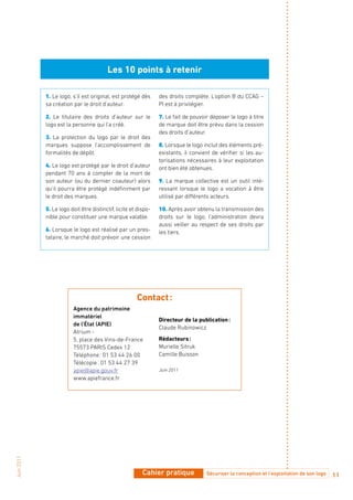 Les 10 points à retenir

            1. Le logo, s’il est original, est protégé dès      des droits complète. L’option B du CCAG –
            sa création par le droit d’auteur.                  PI est à privilégier.

            2. Le titulaire des droits d’auteur sur le          7. Le fait de pouvoir déposer le logo à titre
            logo est la personne qui l’a créé.                  de marque doit être prévu dans la cession
                                                                des droits d’auteur.
            3. La protection du logo par le droit des
            marques suppose l’accomplissement de                8. Lorsque le logo inclut des éléments pré-
            formalités de dépôt.                                existants, il convient de vérifier si les au-
                                                                torisations nécessaires à leur exploitation
            4. Le logo est protégé par le droit d’auteur        ont bien été obtenues.
            pendant 70 ans à compter de la mort de
            son auteur (ou du dernier coauteur) alors           9. La marque collective est un outil inté-
            qu’il pourra être protégé indéfiniment par          ressant lorsque le logo a vocation à être
            le droit des marques.                               utilisé par différents acteurs.

            5. Le logo doit être distinctif, licite et dispo-   10. Après avoir obtenu la transmission des
            nible pour constituer une marque valable.           droits sur le logo, l’administration devra
                                                                aussi veiller au respect de ses droits par
            6. Lorsque le logo est réalisé par un pres-         les tiers.
            tataire, le marché doit prévoir une cession




                                                      Contact :
                        Agence du patrimoine
                        immatériel
                                                                directeur de la publication :
                        de l’État (APIE)
                                                                Claude Rubinowicz
                        Atrium -
                        5, place des Vins-de-France             Rédacteurs :
                        75573 PARIS Cedex 12                    Murielle Sitruk
                        Téléphone : 01 53 44 26 00              Camille Buisson
                        Télécopie : 01 53 44 27 39
                        apie@apie.gouv.fr                       Juin 2011
                        www.apiefrance.fr
Juin 2011




                                                         Cahier pratique            Sécuriser la conception et l’exploitation de son logo   11
 