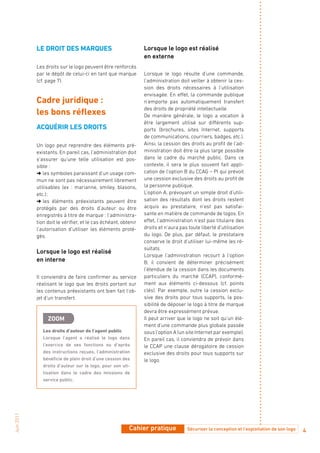 LE dRoit dES MaRQuES                                Lorsque le logo est réalisé
                                                                en externe
            Les droits sur le logo peuvent être renforcés
            par le dépôt de celui-ci en tant que marque         Lorsque le logo résulte d’une commande,
            (cf. page 7).                                       l’administration doit veiller à obtenir la ces-
                                                                sion des droits nécessaires à l’utilisation
                                                                envisagée. En effet, la commande publique
            Cadre juridique :                                   n’emporte pas automatiquement transfert
                                                                des droits de propriété intellectuelle.
            les bons réflexes                                   De manière générale, le logo a vocation à
                                                                être largement utilisé sur différents sup-
            aCQuéRiR LES dRoitS                                 ports (brochures, sites Internet, supports
                                                                de communications, courriers, badges, etc.).
            Un logo peut reprendre des éléments pré-            Ainsi, la cession des droits au profit de l’ad-
            existants. En pareil cas, l’administration doit     ministration doit être la plus large possible
            s’assurer qu’une telle utilisation est pos-         dans le cadre du marché public. Dans ce
            sible :                                             contexte, il sera le plus souvent fait appli-
            ➜   symboles paraissant d’un usage com-
               les                                              cation de l’option B du CCAG – PI qui prévoit
            mun ne sont pas nécessairement librement            une cession exclusive des droits au profit de
            utilisables (ex : marianne, smiley, blasons,        la personne publique.
            etc.) ;                                             L’option A, prévoyant un simple droit d’utili-
            ➜ les éléments préexistants peuvent être            sation des résultats dont les droits restent
            protégés par des droits d’auteur ou être            acquis au prestataire, n’est pas satisfai-
            enregistrés à titre de marque : l’administra-       sante en matière de commande de logos. En
            tion doit le vérifier, et le cas échéant, obtenir   effet, l’administration n’est pas titulaire des
            l’autorisation d’utiliser les éléments proté-       droits et n’aura pas toute liberté d’utilisation
            gés.                                                du logo. De plus, par défaut, le prestataire
                                                                conserve le droit d’utiliser lui-même les ré-
                                                                sultats.
            Lorsque le logo est réalisé
                                                                Lorsque l’administration recourt à l’option
            en interne                                          B, il convient de déterminer précisément
                                                                l’étendue de la cession dans les documents
            Il conviendra de faire confirmer au service         particuliers du marché (CCAP), conformé-
            réalisant le logo que les droits portant sur        ment aux éléments ci-dessous (cf. points
            les contenus préexistants ont bien fait l’ob-       clés). Par exemple, outre la cession exclu-
            jet d’un transfert.                                 sive des droits pour tous supports, la pos-
                                                                sibilité de déposer le logo à titre de marque
                                                                devra être expressément prévue.
                 ZooM                                           Il peut arriver que le logo ne soit qu’un élé-
                                                                ment d’une commande plus globale passée
               Les droits d’auteur de l’agent public            sous l’option A (un site Internet par exemple).
               Lorsque l’agent a réalisé le logo dans           En pareil cas, il conviendra de prévoir dans
               l’exercice de ses fonctions ou d’après           le CCAP une clause dérogatoire de cession
               des instructions reçues, l’administration        exclusive des droits pour tous supports sur
               bénéficie de plein droit d’une cession des       le logo.
               droits d’auteur sur le logo, pour son uti-
               lisation dans le cadre des missions de
               service public.
Juin 2011




                                                         Cahier pratique            Sécuriser la conception et l’exploitation de son logo   4
 