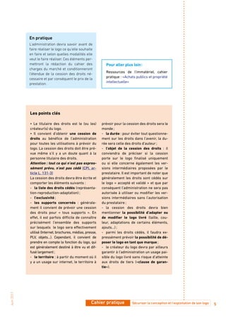 En pratique
            L’administration devra savoir avant de
            faire réaliser le logo ce qu’elle souhaite
            en faire et selon quelles modalités elle
            veut le faire réaliser. Ces éléments per-
            mettront la rédaction du cahier des               Pour aller plus loin :
            charges du marché et conditionneront
                                                              Ressources de l’immatériel, cahier
            l’étendue de la cession des droits né-
                                                              pratique : «Achats publics et propriété
            cessaire et par conséquent le prix de la
                                                              intellectuelle»
            prestation.




            Les points clés

            • Le titulaire des droits est le (ou les)       prévoir pour la cession des droits sera le
            créateur(s) du logo.                            monde ;
            • Il convient d’obtenir une cession de          - la durée : pour éviter tout questionne-
            droits au bénéfice de l’administration          ment sur les droits dans l’avenir, la du-
            pour toutes les utilisations à prévoir du       rée sera celle des droits d’auteur ;
            logo. La cession des droits doit être pré-      - l’objet de la cession des droits : il
            vue même s’il y a un doute quant à la           conviendra de préciser si la cession
            personne titulaire des droits.                  porte sur le logo finalisé uniquement
            attention : tout ce qui n’est pas expres-       ou si elle concerne également les ver-
            sément prévu, n’est pas cédé (CPI, ar-          sions intermédiaires proposées par le
            ticle L. 131-3)                                 prestataire. Il est important de noter que
            La cession des droits devra être écrite et      généralement les droits sont cédés sur
            comporter les éléments suivants :               le logo « accepté et validé » et que par
            - la liste des droits cédés (représenta-        conséquent l’administration ne sera pas
            tion-reproduction-adaptation) ;                 autorisée à utiliser ou modifier les ver-
            - l’exclusivité ;                               sions intermédiaires sans l’autorisation
            - les supports concernés : générale-            du prestataire ;
            ment il convient de prévoir une cession         - la cession des droits devra bien
            des droits pour « tous supports ». En           mentionner la possibilité d’adapter ou
            effet, il est parfois difficile de connaître    de modifier le logo livré (taille, cou-
            précisément l’ensemble des supports             leur, adaptations de certains éléments,
            sur lesquels le logo sera effectivement         ajouts…) ;
            utilisé (Internet, brochures, médias, presse,   - parmi les droits cédés, il faudra ex-
            PLV, objets…). Cependant, il convient de        pressément prévoir la possibilité de dé-
            prendre en compte la fonction du logo, qui      poser le logo en tant que marque ;
            est généralement destiné à être vu et dif-      - le créateur du logo devra par ailleurs
            fusé largement ;                                garantir à l’administration un usage pai-
            - le territoire : à partir du moment où il      sible du logo livré sans risque d’atteinte
            y a un usage sur internet, le territoire à      aux droits de tiers («clause de garan-
                                                            tie»).
Juin 2011




                                                     Cahier pratique           Sécuriser la conception et l’exploitation de son logo   5
 