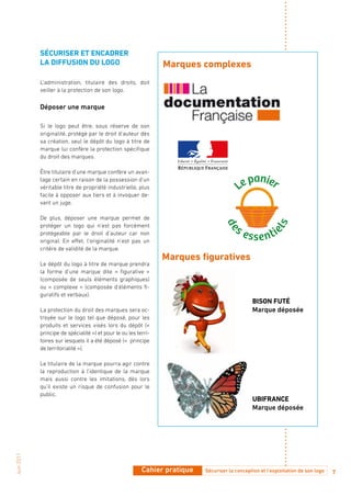 SéCuRiSER Et ENCadRER
            La diffuSioN du Logo                                 Marques complexes
            L’administration, titulaire des droits, doit
            veiller à la protection de son logo.

            Déposer une marque

            Si le logo peut être, sous réserve de son
            originalité, protégé par le droit d’auteur dès
            sa création, seul le dépôt du logo à titre de
            marque lui confère la protection spécifique
            du droit des marques.

            Être titulaire d’une marque confère un avan-
            tage certain en raison de la possession d’un
            véritable titre de propriété industrielle, plus
            facile à opposer aux tiers et à invoquer de-
            vant un juge.

            De plus, déposer une marque permet de
            protéger un logo qui n’est pas forcément
            protégeable par le droit d’auteur car non
            original. En effet, l’originalité n’est pas un
            critère de validité de la marque.
                                                                 Marques figuratives
            Le dépôt du logo à titre de marque prendra
            la forme d’une marque dite « figurative »
            (composée de seuls éléments graphiques)
            ou « complexe » (composée d’éléments fi-
            guratifs et verbaux).
                                                                                                 biSoN futé
            La protection du droit des marques sera oc-                                          Marque déposée
            troyée sur le logo tel que déposé, pour les
            produits et services visés lors du dépôt («
            principe de spécialité ») et pour le ou les terri-
            toires sur lesquels il a été déposé («  principe
            de territorialité »).

            Le titulaire de la marque pourra agir contre
            la reproduction à l’identique de la marque
            mais aussi contre les imitations, dès lors
            qu’il existe un risque de confusion pour le
            public.
                                                                                                 ubifRaNCE
                                                                                                 Marque déposée
Juin 2011




                                                          Cahier pratique   Sécuriser la conception et l’exploitation de son logo   7
 