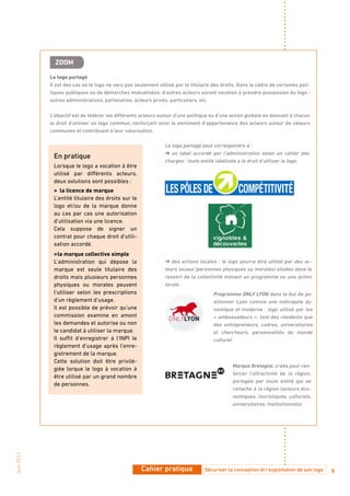 ZooM

            Le logo partagé
            Il est des cas où le logo ne sera pas seulement utilisé par le titulaire des droits. Dans le cadre de certaines poli-
            tiques publiques ou de démarches mutualisées, d’autres acteurs auront vocation à prendre possession du logo :
            autres administrations, partenaires, acteurs privés, particuliers, etc.

            L’objectif est de fédérer les différents acteurs autour d’une politique ou d’une action globale en donnant à chacun
            le droit d’utiliser un logo commun, renforçant ainsi le sentiment d’appartenance des acteurs autour de valeurs
            communes et contribuant à leur valorisation.

                                                               Le logo partagé peut correspondre à :
                                                               ➜ un label accordé par l’administration selon un cahier des
             En pratique
                                                               charges : toute entité labélisée a le droit d’utiliser le logo.
             Lorsque le logo a vocation à être
             utilisé par différents acteurs,
             deux solutions sont possibles :
             > la licence de marque
             L’entité titulaire des droits sur le
             logo et/ou de la marque donne
             au cas par cas une autorisation
             d’utilisation via une licence.
             Cela suppose de signer un
             contrat pour chaque droit d’utili-
             sation accordé.
             > la marque collective simple
             L’administration qui dépose la                    ➜ des actions locales : le logo pourra être utilisé par des ac-
             marque est seule titulaire des                    teurs locaux (personnes physiques ou morales) situées dans le
             droits mais plusieurs personnes                   ressort de la collectivité menant un programme ou une action
             physiques ou morales peuvent                      locale.
             l’utiliser selon les prescriptions                                      Programme oNLY LYoN dans le but de po-
             d’un règlement d’usage.                                                 sitionner Lyon comme une métropole dy-
             Il est possible de prévoir qu’une                                       namique et moderne : logo utilisé par les
             commission examine en amont                                             « ambassadeurs », tant des résidents que
             les demandes et autorise ou non                                         des entrepreneurs, cadres, universitaires
             le candidat à utiliser la marque.                                       et chercheurs, personnalités du monde
             Il suffit d’enregistrer à l’INPI le                                     culturel.
             règlement d’usage après l’enre-
             gistrement de la marque.
             Cette solution doit être privilé-
                                                                                              Marque bretagne, créée pour ren-
             giée lorque le logo à vocation à
                                                                                              forcer l’attractivité de la région,
             être utilisé par un grand nombre
                                                                                              partagée par toute entité qui se
             de personnes.
                                                                                              rattache à la région (acteurs éco-
                                                                                              nomiques, touristiques, culturels,
                                                                                              universitaires, institutionnels)
Juin 2011




                                                     Cahier pratique             Sécuriser la conception et l’exploitation de son logo   9
 